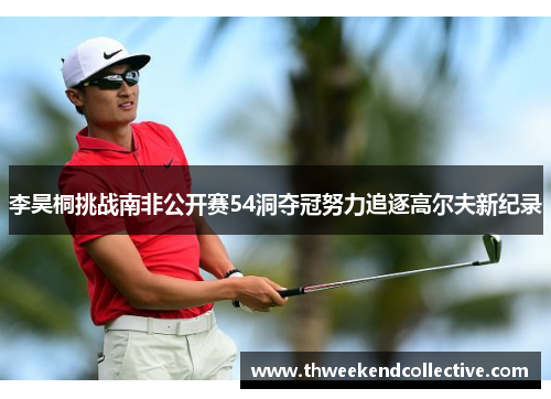 李昊桐挑战南非公开赛54洞夺冠努力追逐高尔夫新纪录
